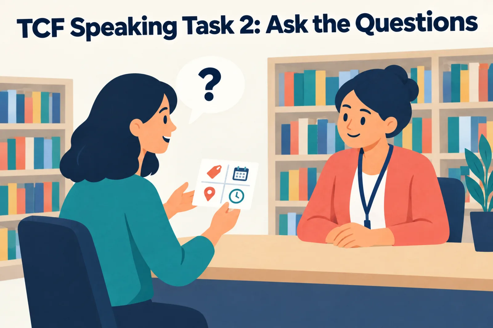 TCF speaking Task 2: ask the questions TCF speaking Task 2: the candidate asks the questions in the information role-play, question grid in hand, while the examiner plays a librarian